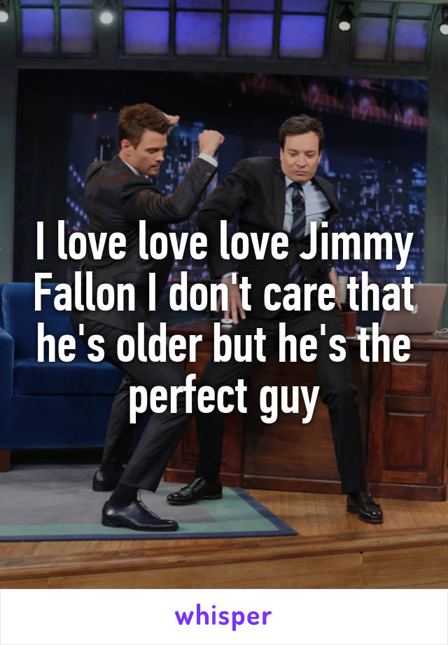 I love love love Jimmy Fallon I don't care that he's older but he's the perfect guy