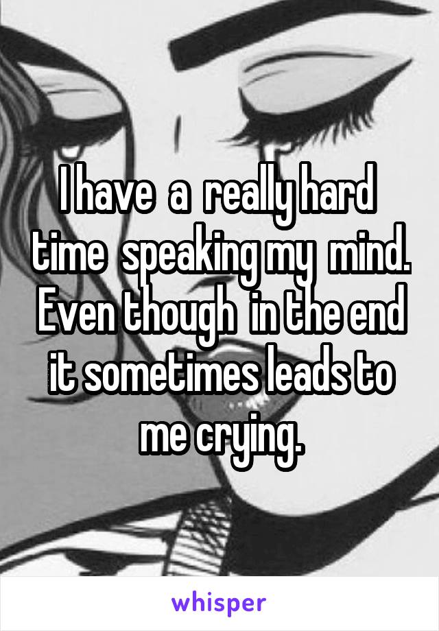 I have  a  really hard  time  speaking my  mind. Even though  in the end it sometimes leads to me crying.