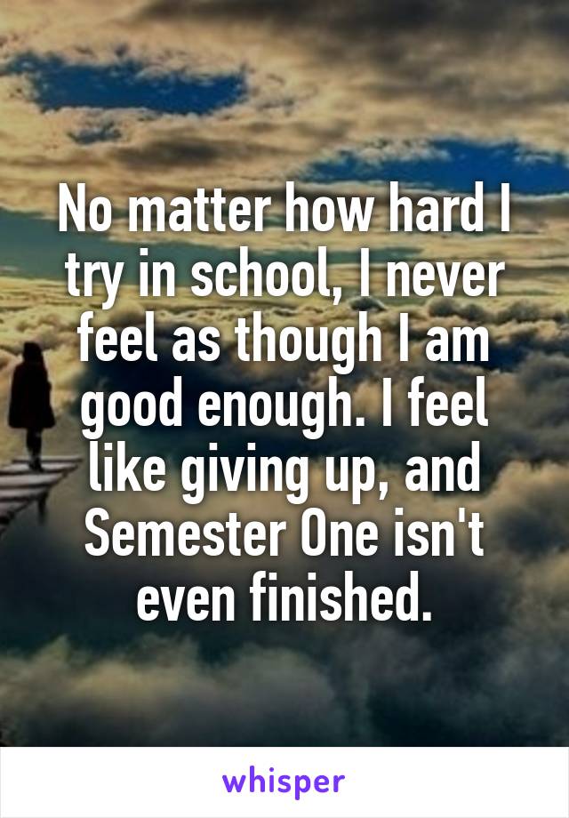 No matter how hard I try in school, I never feel as though I am good enough. I feel like giving up, and Semester One isn't even finished.