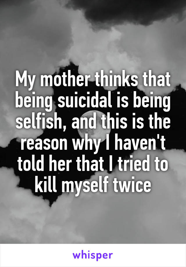 My mother thinks that being suicidal is being selfish, and this is the reason why I haven't told her that I tried to kill myself twice