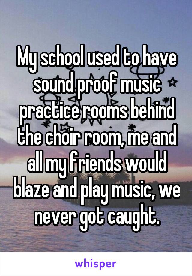 My school used to have sound proof music practice rooms behind the choir room, me and all my friends would blaze and play music, we never got caught.