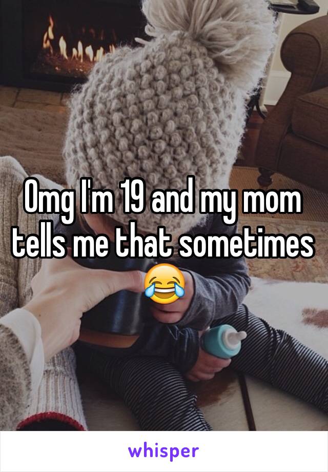 Omg I'm 19 and my mom tells me that sometimes 😂