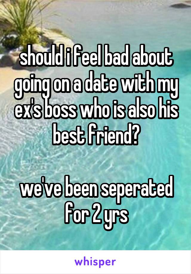 should i feel bad about going on a date with my ex's boss who is also his best friend?

we've been seperated for 2 yrs