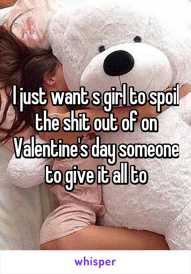 I just want s girl to spoil the shit out of on Valentine's day someone to give it all to