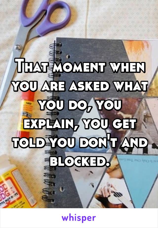 That moment when you are asked what you do, you explain, you get told you don't and blocked.