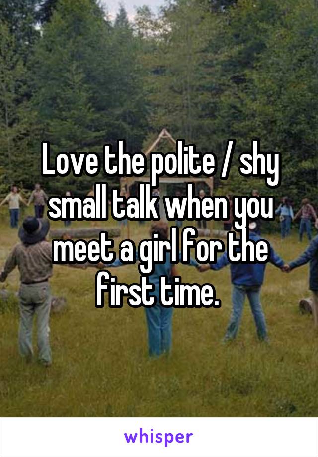 Love the polite / shy small talk when you meet a girl for the first time. 