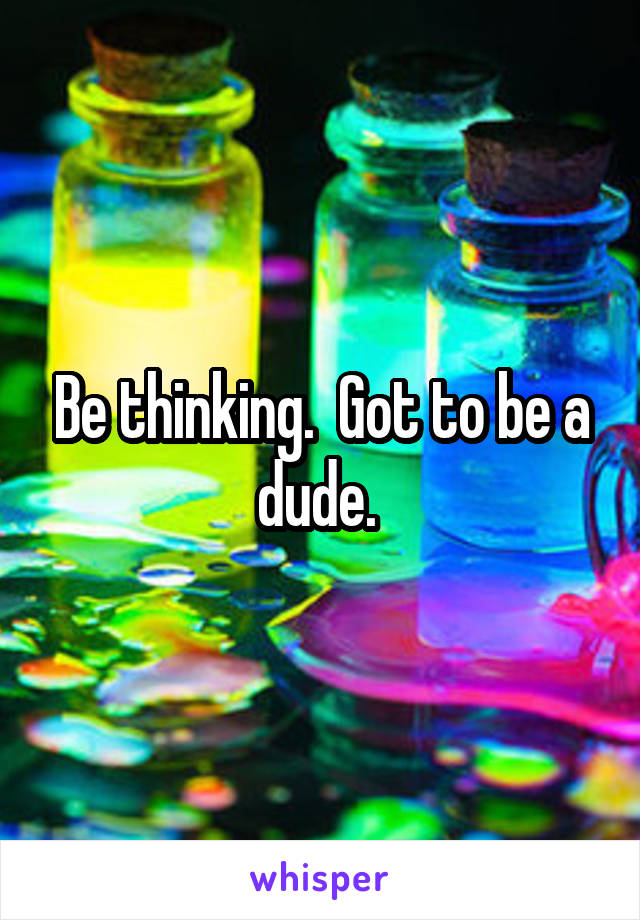 Be thinking.  Got to be a dude. 