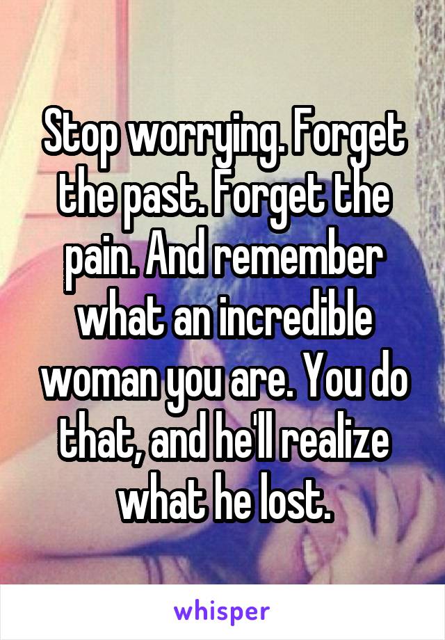 Stop worrying. Forget the past. Forget the pain. And remember what an incredible woman you are. You do that, and he'll realize what he lost.