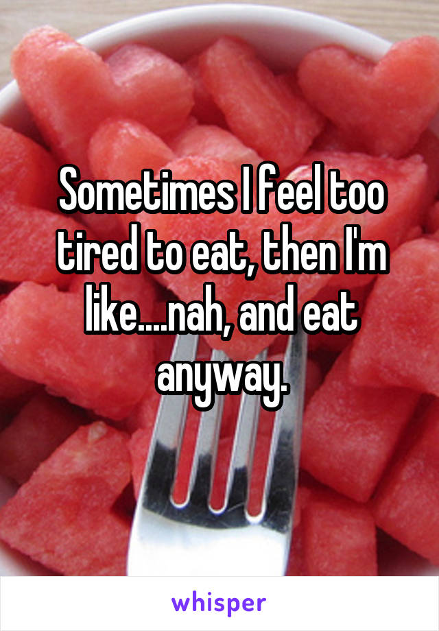 Sometimes I feel too tired to eat, then I'm like....nah, and eat anyway.
