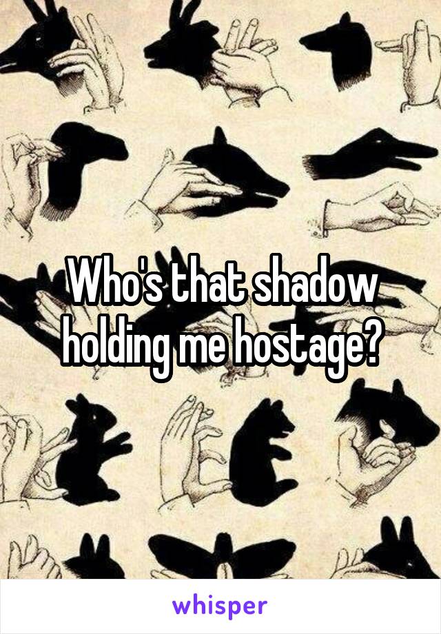 Who's that shadow holding me hostage?