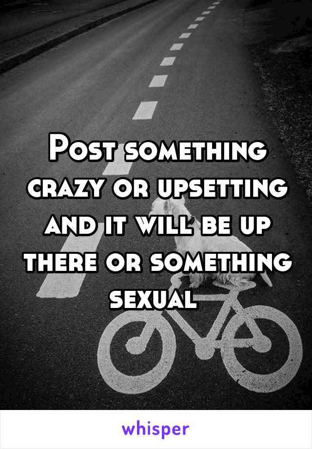 Post something crazy or upsetting and it will be up there or something sexual 