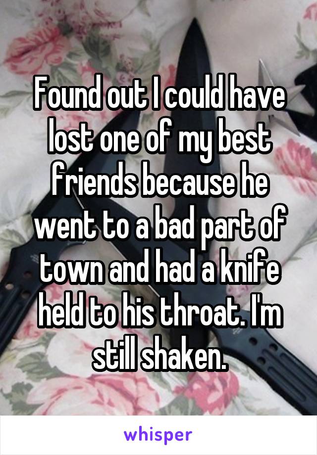 Found out I could have lost one of my best friends because he went to a bad part of town and had a knife held to his throat. I'm still shaken.