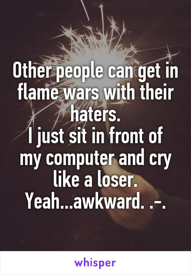 Other people can get in flame wars with their haters.
I just sit in front of my computer and cry like a loser.
Yeah...awkward. .-.