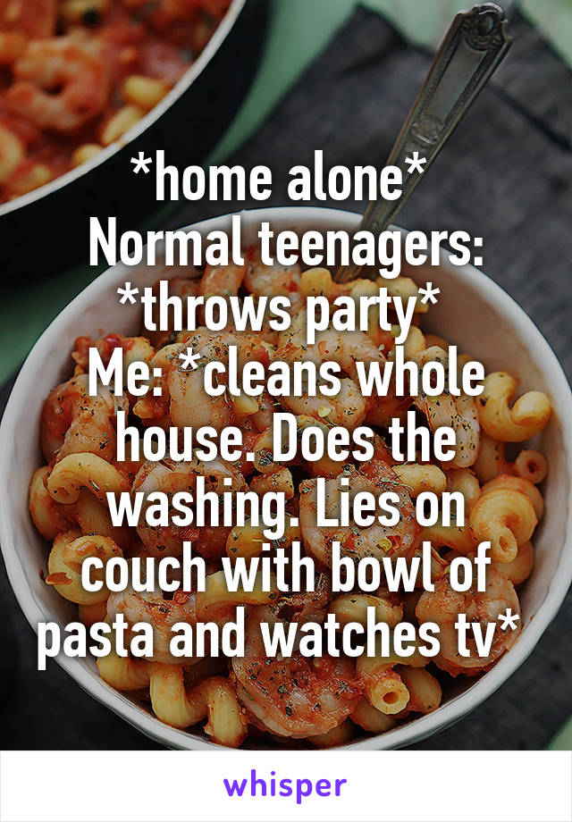 *home alone* 
Normal teenagers: *throws party* 
Me: *cleans whole house. Does the washing. Lies on couch with bowl of pasta and watches tv* 