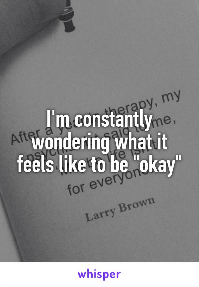 I'm constantly wondering what it feels like to be "okay"