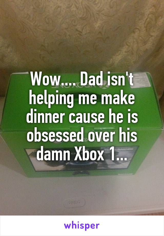 Wow.... Dad isn't helping me make dinner cause he is obsessed over his damn Xbox 1...