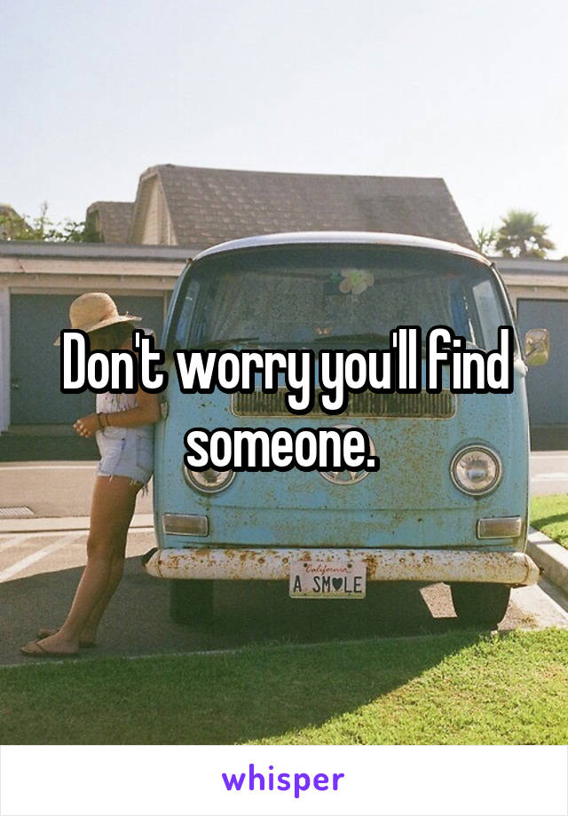 Don't worry you'll find someone. 