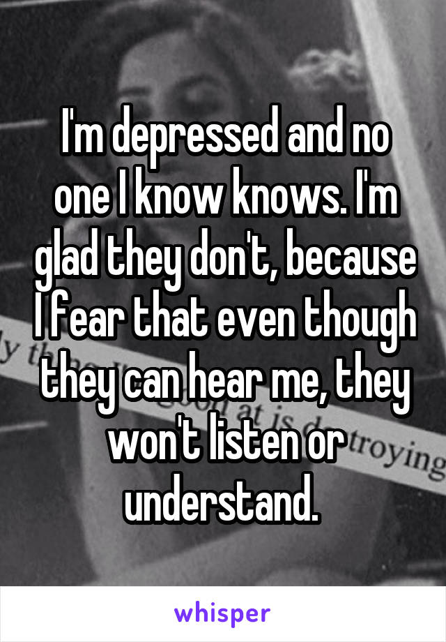 I'm depressed and no one I know knows. I'm glad they don't, because I fear that even though they can hear me, they won't listen or understand. 