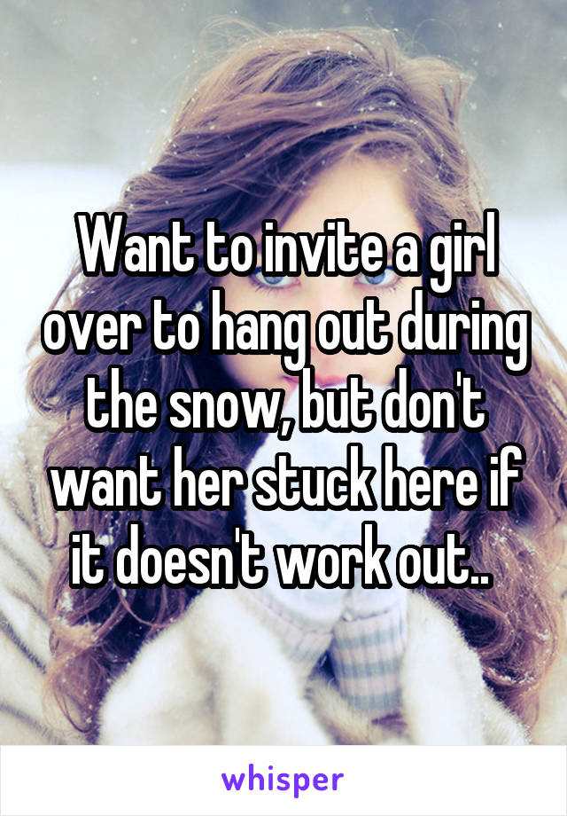 Want to invite a girl over to hang out during the snow, but don't want her stuck here if it doesn't work out.. 