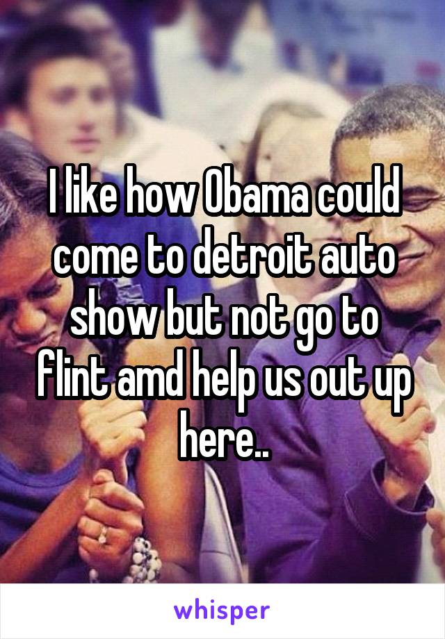 I like how Obama could come to detroit auto show but not go to flint amd help us out up here..