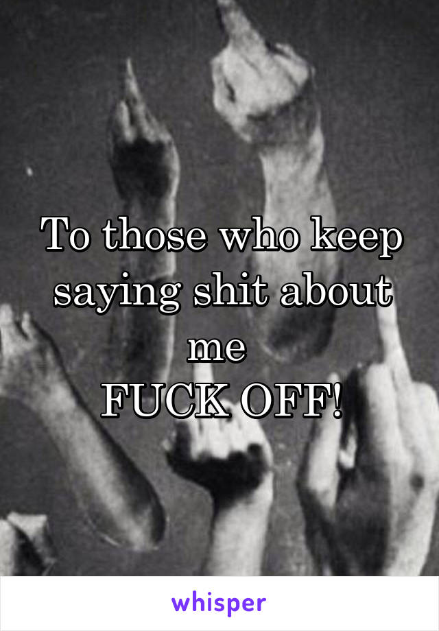 To those who keep saying shit about me 
FUCK OFF!