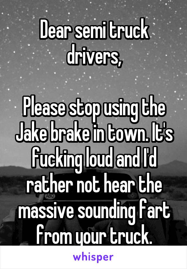 Dear semi truck drivers,

Please stop using the Jake brake in town. It's fucking loud and I'd rather not hear the massive sounding fart from your truck.