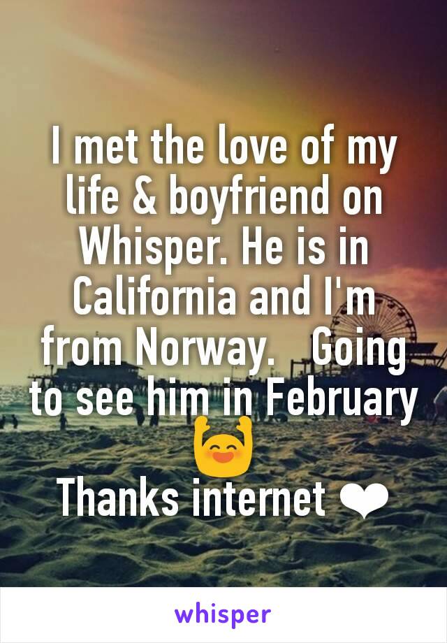 I met the love of my life & boyfriend on Whisper. He is in California and I'm from Norway.   Going to see him in February 🙌
Thanks internet ❤