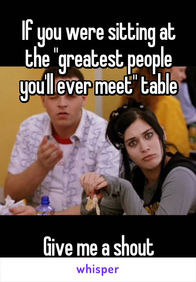 If you were sitting at the "greatest people you'll ever meet" table





Give me a shout