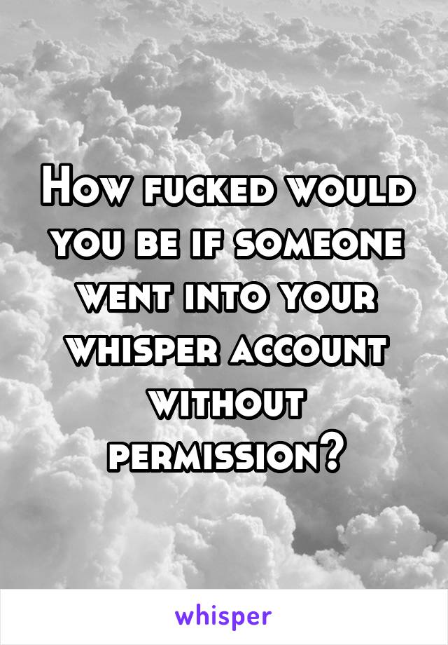 How fucked would you be if someone went into your whisper account without permission?