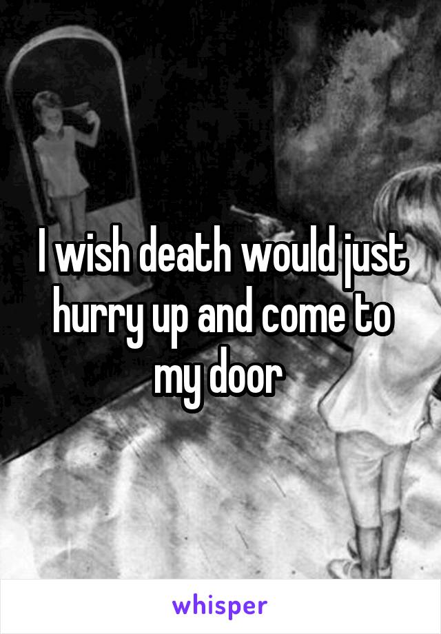 I wish death would just hurry up and come to my door 