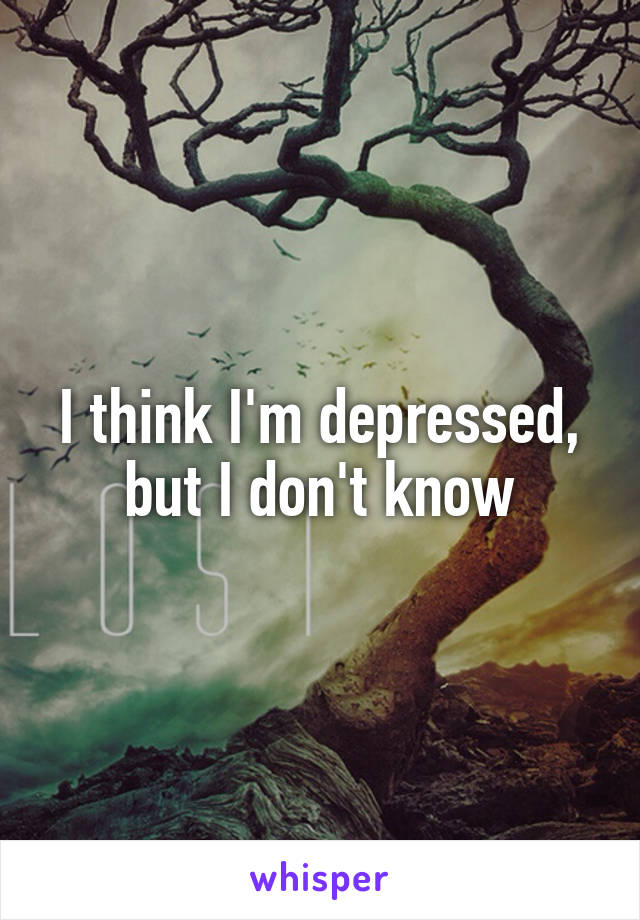 I think I'm depressed, but I don't know