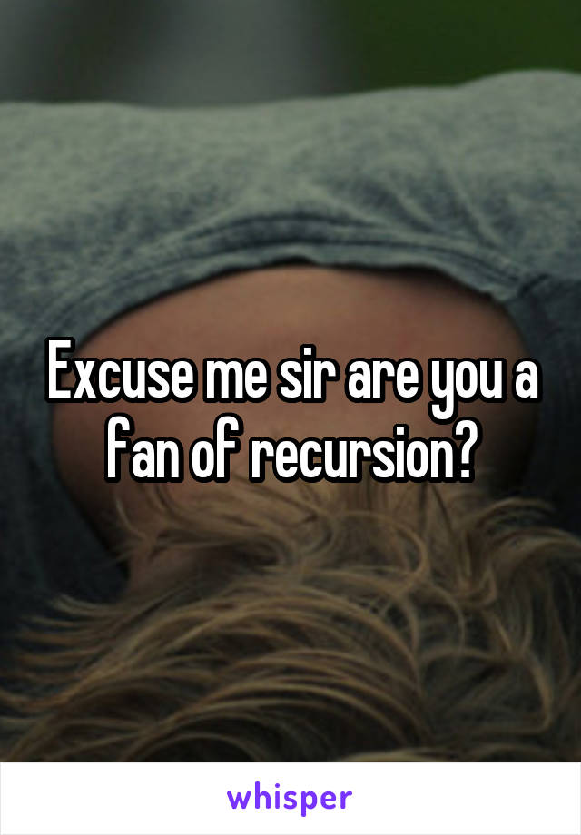 Excuse me sir are you a fan of recursion?