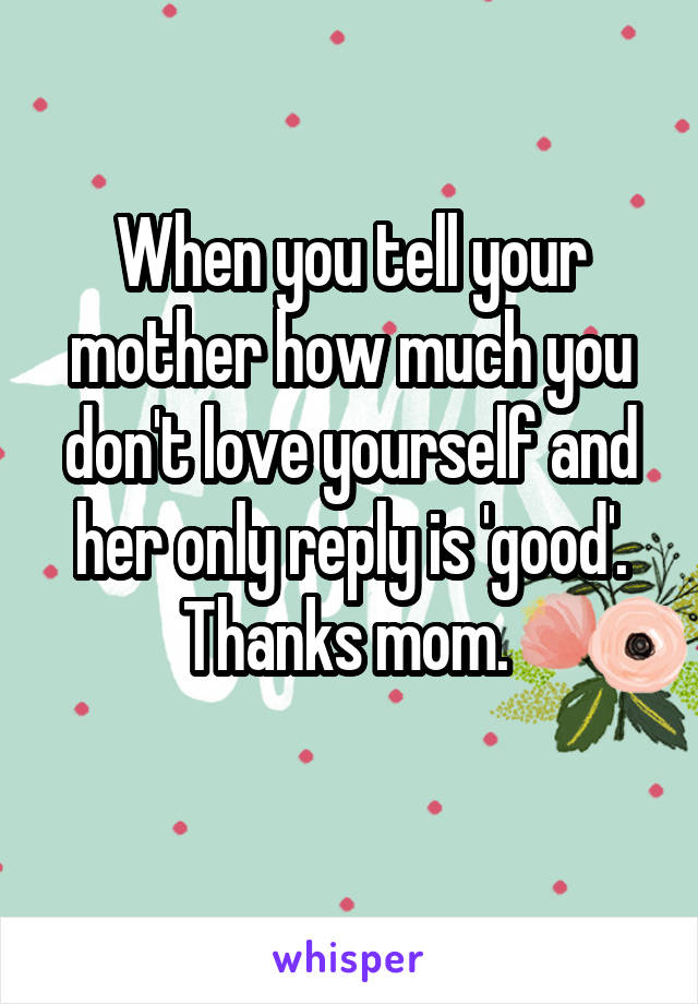 When you tell your mother how much you don't love yourself and her only reply is 'good'. Thanks mom. 
