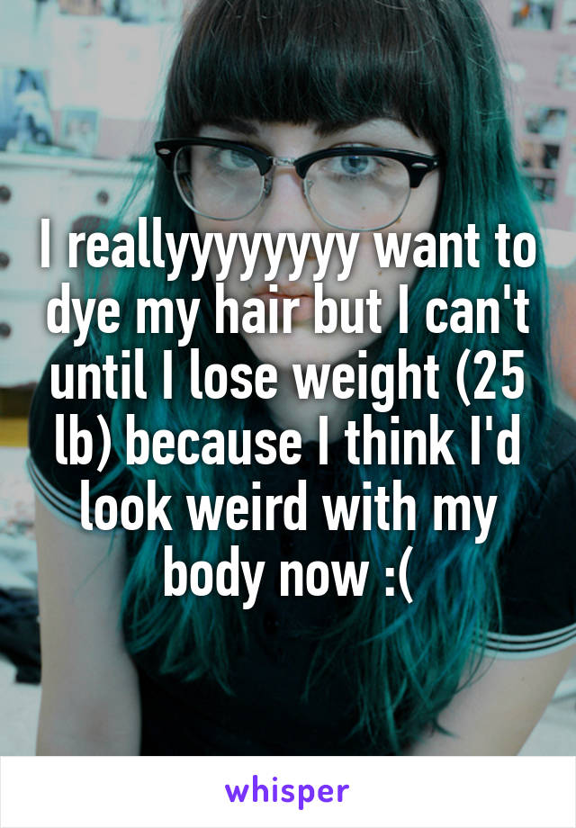 I reallyyyyyyyy want to dye my hair but I can't until I lose weight (25 lb) because I think I'd look weird with my body now :(
