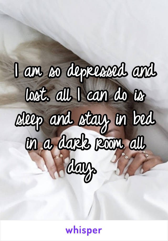 I am so depressed and lost. all I can do is sleep and stay in bed in a dark room all day. 