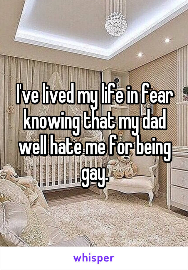 I've lived my life in fear knowing that my dad well hate me for being gay.