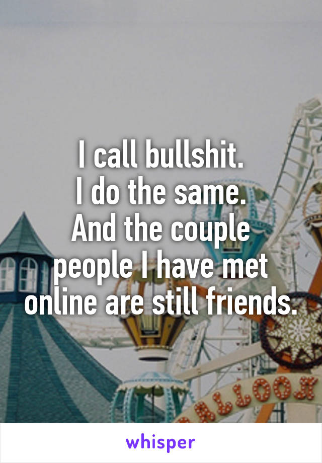 I call bullshit.
I do the same.
And the couple people I have met online are still friends.