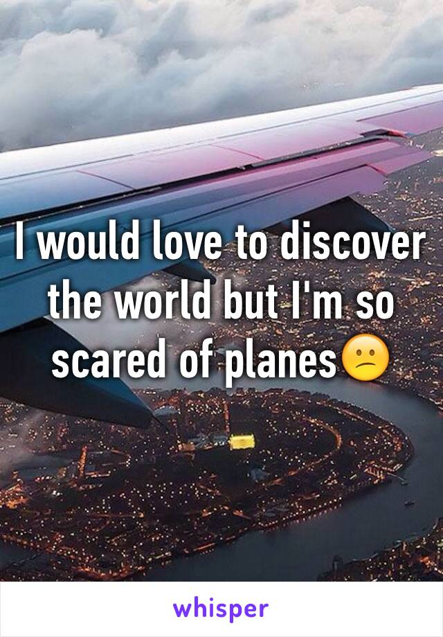 I would love to discover the world but I'm so scared of planes😕