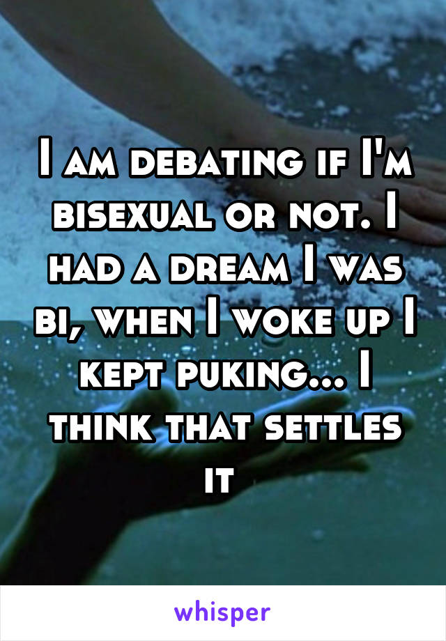I am debating if I'm bisexual or not. I had a dream I was bi, when I woke up I kept puking... I think that settles it 