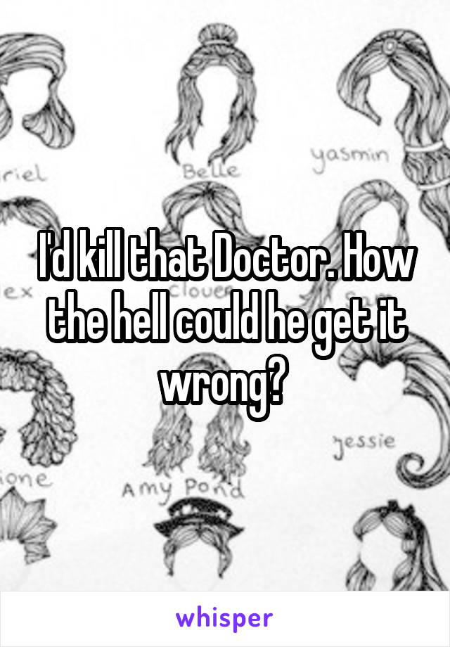 I'd kill that Doctor. How the hell could he get it wrong? 