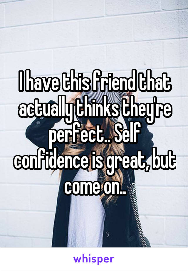 I have this friend that actually thinks they're perfect.. Self confidence is great, but come on..