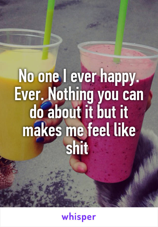 No one I ever happy. Ever. Nothing you can do about it but it makes me feel like shit 