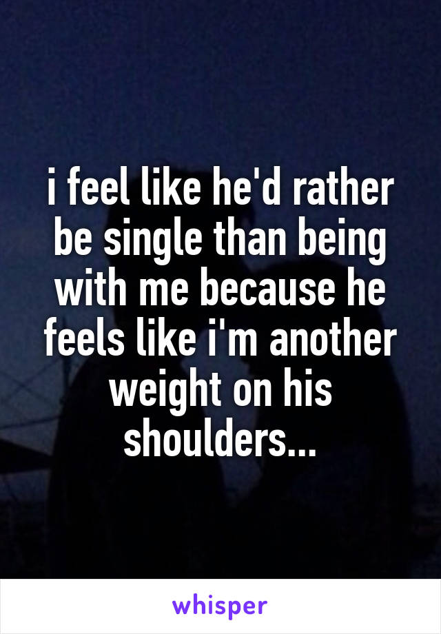 i feel like he'd rather be single than being with me because he feels like i'm another weight on his shoulders...