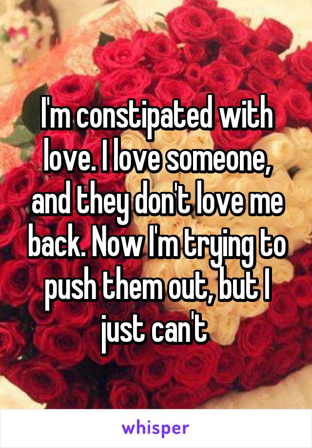 I'm constipated with love. I love someone, and they don't love me back. Now I'm trying to push them out, but I just can't 