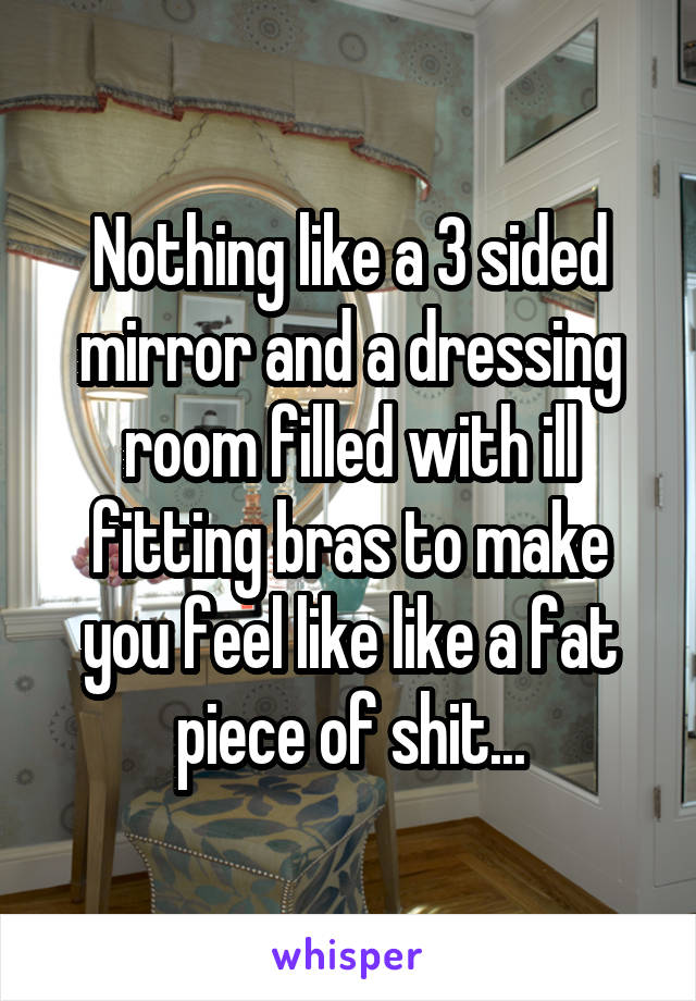 Nothing like a 3 sided mirror and a dressing room filled with ill fitting bras to make you feel like like a fat piece of shit...