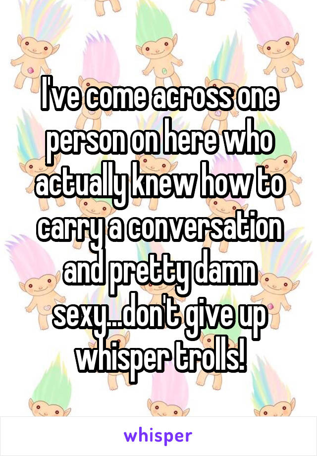 I've come across one person on here who actually knew how to carry a conversation and pretty damn sexy...don't give up whisper trolls!