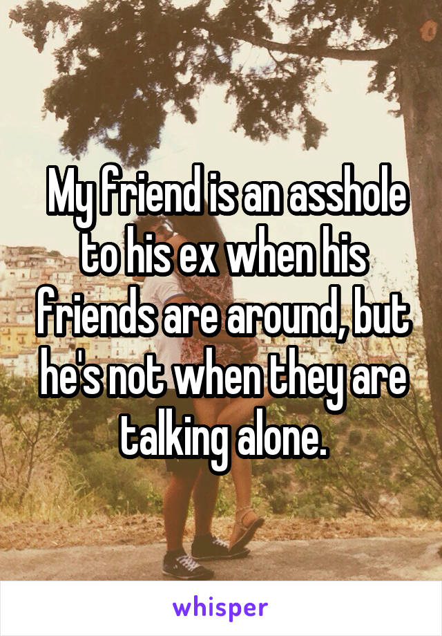  My friend is an asshole to his ex when his friends are around, but he's not when they are talking alone.