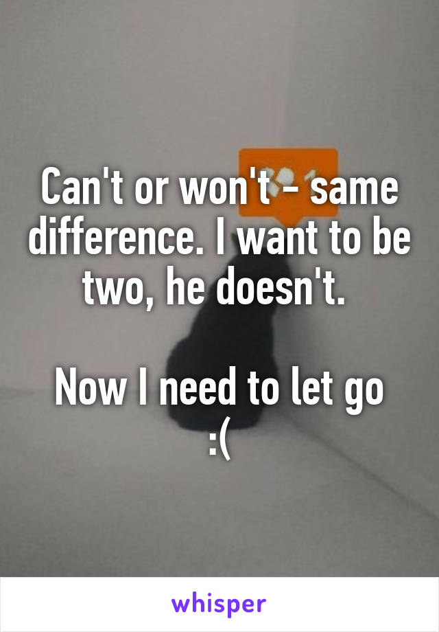 Can't or won't - same difference. I want to be two, he doesn't. 

Now I need to let go :(