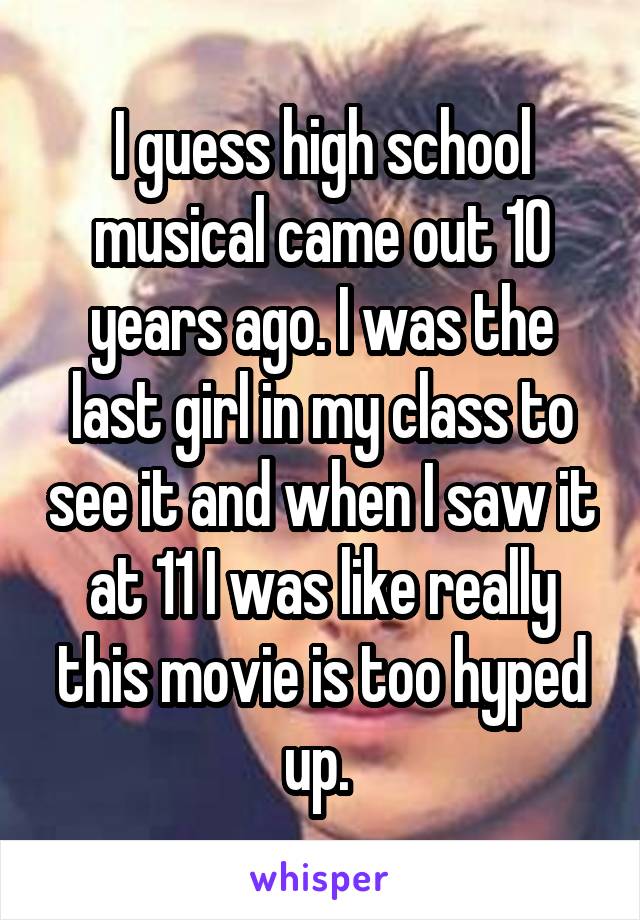 I guess high school musical came out 10 years ago. I was the last girl in my class to see it and when I saw it at 11 I was like really this movie is too hyped up. 