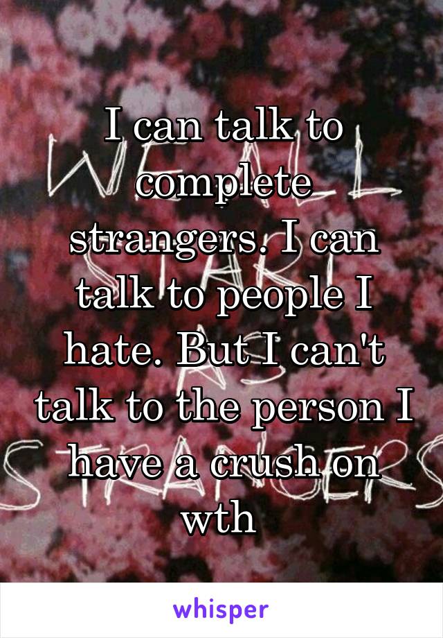 I can talk to complete strangers. I can talk to people I hate. But I can't talk to the person I have a crush on wth 